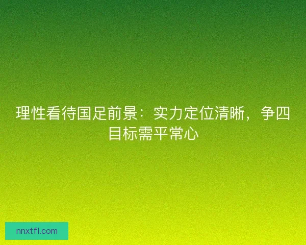 理性看待国足前景：实力定位清晰，争四目标需平常心