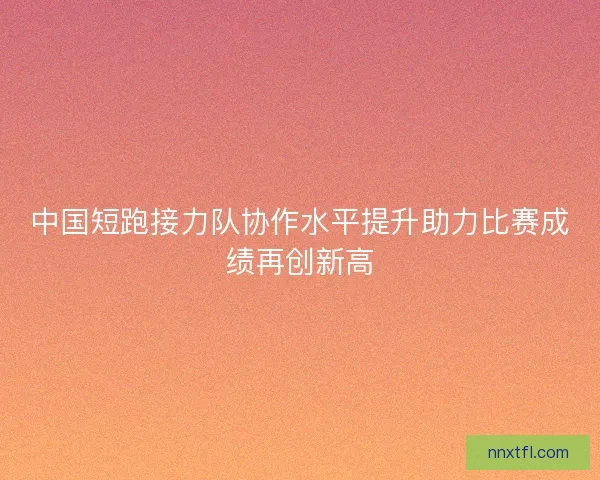 中国短跑接力队协作水平提升助力比赛成绩再创新高