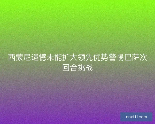 西蒙尼遗憾未能扩大领先优势警惕巴萨次回合挑战